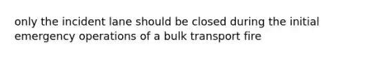 only the incident lane should be closed during the initial emergency operations of a bulk transport fire