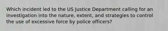 Which incident led to the US Justice Department calling for an investigation into the nature, extent, and strategies to control the use of excessive force by police officers?