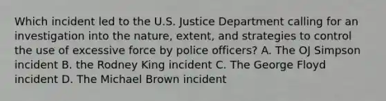 Which incident led to the U.S. Justice Department calling for an investigation into the nature, extent, and strategies to control the use of excessive force by police officers? A. The OJ Simpson incident B. the Rodney King incident C. The George Floyd incident D. The Michael Brown incident