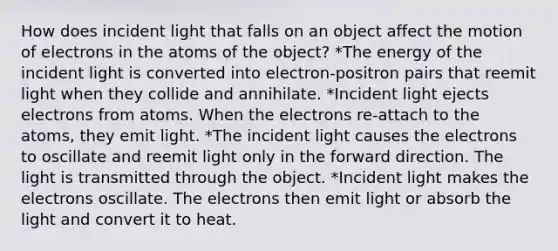 How does incident light that falls on an object affect the motion of electrons in the atoms of the object? *The energy of the incident light is converted into electron-positron pairs that reemit light when they collide and annihilate. *Incident light ejects electrons from atoms. When the electrons re-attach to the atoms, they emit light. *The incident light causes the electrons to oscillate and reemit light only in the forward direction. The light is transmitted through the object. *Incident light makes the electrons oscillate. The electrons then emit light or absorb the light and convert it to heat.