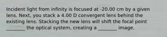 Incident light from infinity is focused at -20.00 cm by a given lens. Next, you stack a 4.00 D convergent lens behind the existing lens. Stacking the new lens will shift the focal point ________ the optical system, creating a ________ image.