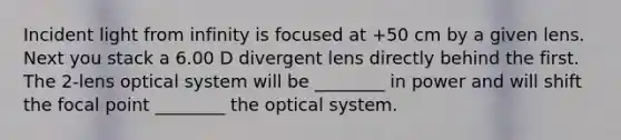 Incident light from infinity is focused at +50 cm by a given lens. Next you stack a 6.00 D divergent lens directly behind the first. The 2-lens optical system will be ________ in power and will shift the focal point ________ the optical system.