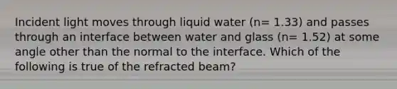 Incident light moves through liquid water (n= 1.33) and passes through an interface between water and glass (n= 1.52) at some angle other than the normal to the interface. Which of the following is true of the refracted beam?