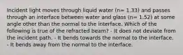 Incident light moves through liquid water (n= 1.33) and passes through an interface between water and glass (n= 1.52) at some angle other than the normal to the interface. Which of the following is true of the refracted beam? - It does not deviate from the incident path. - It bends towards the normal to the interface. - It bends away from the normal to the interface.