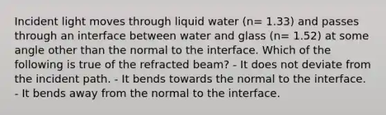 Incident light moves through liquid water (n= 1.33) and passes through an interface between water and glass (n= 1.52) at some angle other than the normal to the interface. Which of the following is true of the refracted beam? - It does not deviate from the incident path. - It bends towards the normal to the interface. - It bends away from the normal to the interface.