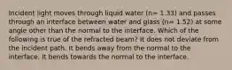 Incident light moves through liquid water (n= 1.33) and passes through an interface between water and glass (n= 1.52) at some angle other than the normal to the interface. Which of the following is true of the refracted beam? It does not deviate from the incident path. It bends away from the normal to the interface. It bends towards the normal to the interface.