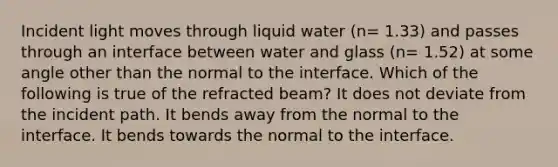 Incident light moves through liquid water (n= 1.33) and passes through an interface between water and glass (n= 1.52) at some angle other than the normal to the interface. Which of the following is true of the refracted beam? It does not deviate from the incident path. It bends away from the normal to the interface. It bends towards the normal to the interface.