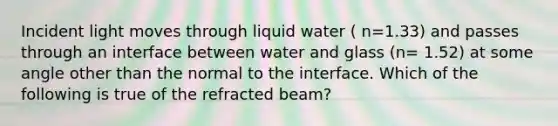 Incident light moves through liquid water ( n=1.33) and passes through an interface between water and glass (n= 1.52) at some angle other than the normal to the interface. Which of the following is true of the refracted beam?