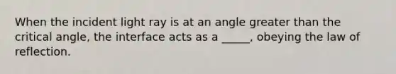 When the incident light ray is at an angle greater than the critical angle, the interface acts as a _____, obeying the law of reflection.