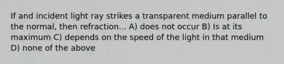 If and incident light ray strikes a transparent medium parallel to the normal, then refraction... A) does not occur B) Is at its maximum C) depends on the speed of the light in that medium D) none of the above