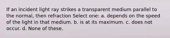 If an incident light ray strikes a transparent medium parallel to the normal, then refraction Select one: a. depends on the speed of the light in that medium. b. is at its maximum. c. does not occur. d. None of these.