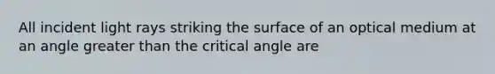 All incident light rays striking the surface of an optical medium at an angle greater than the critical angle are