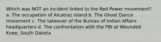 Which was NOT an incident linked to the Red Power movement? a. The occupation of Alcatraz Island b. The Ghost Dance movement c. The takeover of the Bureau of Indian Affairs headquarters d. The confrontation with the FBI at Wounded Knee, South Dakota