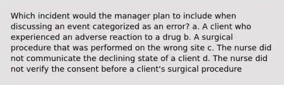 Which incident would the manager plan to include when discussing an event categorized as an error? a. A client who experienced an adverse reaction to a drug b. A surgical procedure that was performed on the wrong site c. The nurse did not communicate the declining state of a client d. The nurse did not verify the consent before a client's surgical procedure