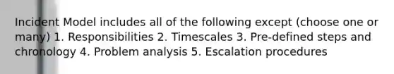 Incident Model includes all of the following except (choose one or many) 1. Responsibilities 2. Timescales 3. Pre-defined steps and chronology 4. Problem analysis 5. Escalation procedures