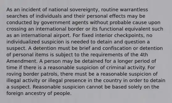 As an incident of national sovereignty, routine warrantless searches of individuals and their personal effects may be conducted by government agents without probable cause upon crossing an international border or its functional equivalent such as an international airport. For fixed interior checkpoints, no individualized suspicion is needed to detain and question a suspect. A detention must be brief and confiscation or detention of personal items is subject to the requirements of the 4th Amendment. A person may be detained for a longer period of time if there is a reasonable suspicion of criminal activity. For roving border patrols, there must be a reasonable suspicion of illegal activity or illegal presence in the country in order to detain a suspect. Reasonable suspicion cannot be based solely on the foreign ancestry of people.