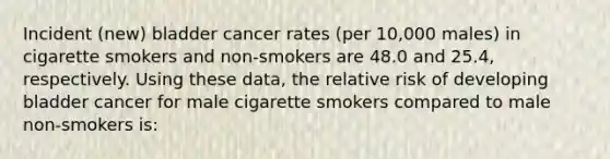 Incident (new) bladder cancer rates (per 10,000 males) in cigarette smokers and non-smokers are 48.0 and 25.4, respectively. Using these data, the relative risk of developing bladder cancer for male cigarette smokers compared to male non-smokers is: