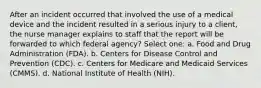 After an incident occurred that involved the use of a medical device and the incident resulted in a serious injury to a client, the nurse manager explains to staff that the report will be forwarded to which federal agency? Select one: a. Food and Drug Administration (FDA). b. Centers for Disease Control and Prevention (CDC). c. Centers for Medicare and Medicaid Services (CMMS). d. National Institute of Health (NIH).