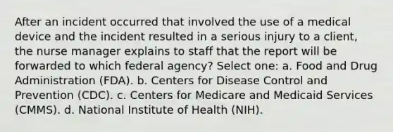 After an incident occurred that involved the use of a medical device and the incident resulted in a serious injury to a client, the nurse manager explains to staff that the report will be forwarded to which federal agency? Select one: a. Food and Drug Administration (FDA). b. Centers for Disease Control and Prevention (CDC). c. Centers for Medicare and Medicaid Services (CMMS). d. National Institute of Health (NIH).