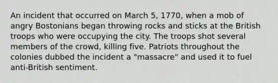 An incident that occurred on March 5, 1770, when a mob of angry Bostonians began throwing rocks and sticks at the British troops who were occupying the city. The troops shot several members of the crowd, killing five. Patriots throughout the colonies dubbed the incident a "massacre" and used it to fuel anti-British sentiment.