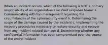 When an incident occurs, which of the following is NOT a primary responsibility of an organization's incident response team? a. Communicating with top management regarding the circumstances of the cybersecurity event b. Determining the scope of the damage caused by the incident c. Implementing the recovery procedures necessary to restore security and recover from any incident-related damage d. Determining whether any confidential information has been compromised over the course of the entire incident