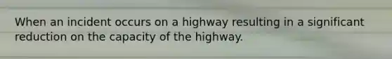 When an incident occurs on a highway resulting in a significant reduction on the capacity of the highway.