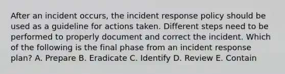 After an incident occurs, the incident response policy should be used as a guideline for actions taken. Different steps need to be performed to properly document and correct the incident. Which of the following is the final phase from an incident response plan? A. Prepare B. Eradicate C. Identify D. Review E. Contain