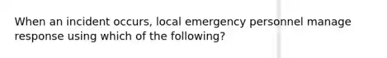 When an incident occurs, local emergency personnel manage response using which of the following?