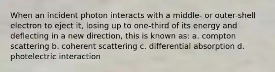 When an incident photon interacts with a middle- or outer-shell electron to eject it, losing up to one-third of its energy and deflecting in a new direction, this is known as: a. compton scattering b. coherent scattering c. differential absorption d. photelectric interaction