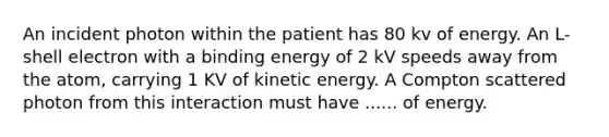 An incident photon within the patient has 80 kv of energy. An L-shell electron with a binding energy of 2 kV speeds away from the atom, carrying 1 KV of kinetic energy. A Compton scattered photon from this interaction must have ...... of energy.