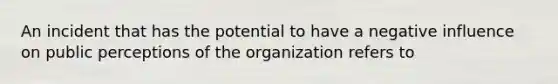 An incident that has the potential to have a negative influence on public perceptions of the organization refers to