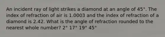 An incident ray of light strikes a diamond at an angle of 45°. The index of refraction of air is 1.0003 and the index of refraction of a diamond is 2.42. What is the angle of refraction rounded to the nearest whole number? 2° 17° 19° 45°