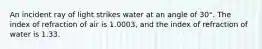 An incident ray of light strikes water at an angle of 30°. The index of refraction of air is 1.0003, and the index of refraction of water is 1.33.