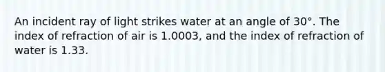 An incident ray of light strikes water at an angle of 30°. The index of refraction of air is 1.0003, and the index of refraction of water is 1.33.