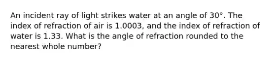 An incident ray of light strikes water at an angle of 30°. The index of refraction of air is 1.0003, and the index of refraction of water is 1.33. What is the angle of refraction rounded to the nearest whole number?