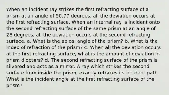 When an incident ray strikes the first refracting surface of a prism at an angle of 50.77 degrees, all the deviation occurs at the first refracting surface. When an internal ray is incident onto the second refracting surface of the same prism at an angle of 28 degrees, all the deviation occurs at the second refracting surface. a. What is the apical angle of the prism? b. What is the index of refraction of the prism? c. When all the deviation occurs at the first refracting surface, what is the amount of deviation in prism diopters? d. The second refracting surface of the prism is silvered and acts as a mirror. A ray which strikes the second surface from inside the prism, exactly retraces its incident path. What is the incident angle at the first refracting surface of the prism?