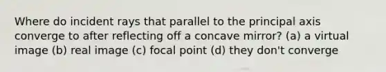 Where do incident rays that parallel to the principal axis converge to after reflecting off a concave mirror? (a) a virtual image (b) real image (c) focal point (d) they don't converge