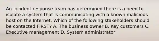 An incident response team has determined there is a need to isolate a system that is communicating with a known malicious host on the Internet. Which of the following stakeholders should be contacted FIRST? A. The business owner B. Key customers C. Executive management D. System administrator