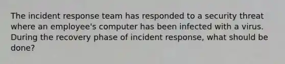 The incident response team has responded to a security threat where an employee's computer has been infected with a virus. During the recovery phase of incident response, what should be done?