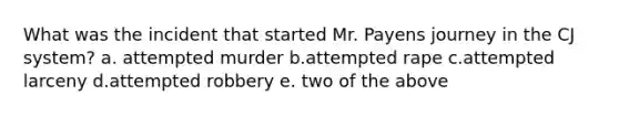 What was the incident that started Mr. Payens journey in the CJ system? a. attempted murder b.attempted rape c.attempted larceny d.attempted robbery e. two of the above