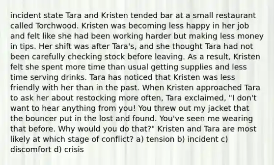 incident state Tara and Kristen tended bar at a small restaurant called Torchwood. Kristen was becoming less happy in her job and felt like she had been working harder but making less money in tips. Her shift was after Tara's, and she thought Tara had not been carefully checking stock before leaving. As a result, Kristen felt she spent more time than usual getting supplies and less time serving drinks. Tara has noticed that Kristen was less friendly with her than in the past. When Kristen approached Tara to ask her about restocking more often, Tara exclaimed, "I don't want to hear anything from you! You threw out my jacket that the bouncer put in the lost and found. You've seen me wearing that before. Why would you do that?" Kristen and Tara are most likely at which stage of conflict? a) tension b) incident c) discomfort d) crisis