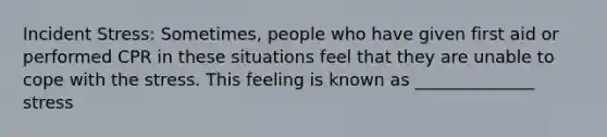 Incident Stress: Sometimes, people who have given first aid or performed CPR in these situations feel that they are unable to cope with the stress. This feeling is known as ______________ stress