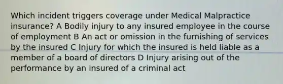 Which incident triggers coverage under Medical Malpractice insurance? A Bodily injury to any insured employee in the course of employment B An act or omission in the furnishing of services by the insured C Injury for which the insured is held liable as a member of a board of directors D Injury arising out of the performance by an insured of a criminal act