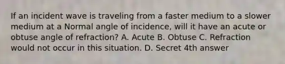 If an incident wave is traveling from a faster medium to a slower medium at a Normal angle of incidence, will it have an acute or <a href='https://www.questionai.com/knowledge/kUlmd1S90V-obtuse-angle' class='anchor-knowledge'>obtuse angle</a> of refraction? A. Acute B. Obtuse C. Refraction would not occur in this situation. D. Secret 4th answer