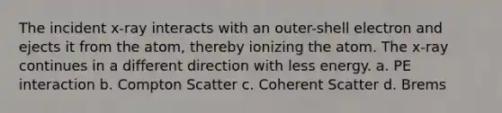 The incident x-ray interacts with an outer-shell electron and ejects it from the atom, thereby ionizing the atom. The x-ray continues in a different direction with less energy. a. PE interaction b. Compton Scatter c. Coherent Scatter d. Brems