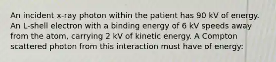 An incident x-ray photon within the patient has 90 kV of energy. An L-shell electron with a binding energy of 6 kV speeds away from the atom, carrying 2 kV of kinetic energy. A Compton scattered photon from this interaction must have of energy: