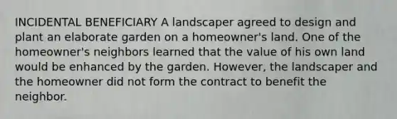 INCIDENTAL BENEFICIARY A landscaper agreed to design and plant an elaborate garden on a homeowner's land. One of the homeowner's neighbors learned that the value of his own land would be enhanced by the garden. However, the landscaper and the homeowner did not form the contract to benefit the neighbor.