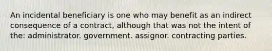 An incidental beneficiary is one who may benefit as an indirect consequence of a contract, although that was not the intent of the: administrator. government. assignor. contracting parties.