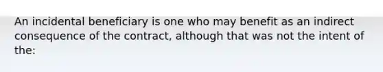 An incidental beneficiary is one who may benefit as an indirect consequence of the contract, although that was not the intent of the: