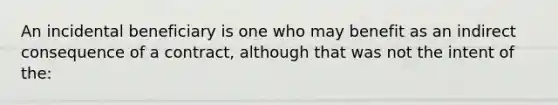 An incidental beneficiary is one who may benefit as an indirect consequence of a contract, although that was not the intent of the: